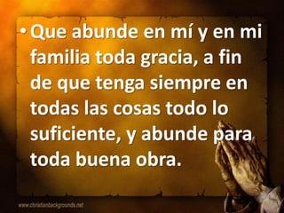 • Que abunde en mí y en mi
  familia toda gracia, a fin
  de que tenga siempre en
  todas las cosas todo lo
  suficiente, y abunde para
  toda buena obra.
 