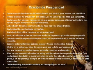 Oración de Prosperidad
•   Declaro que las bendiciones del Reino de Dios y su justicia y me vienen por añadidura.
•   Jehová-Jireh es mi proveedor. El Shaddai, es mi Señor que da más que suficiente.
•   Declaro que hay bienes y riquezas en mi casa porque camino en el temor del Señor y me
    deleito en gran manera en tus mandamientos.
•   La bendición del Señor sobre mi vida me hace rico y no añade tristeza.
•   Soy bendecido en mi entrada y mi salida.
•   Soy hijo de Dios y Él se complace en mi prosperidad.
•   Jesús, tú te hiciste pobre para que por medio de tu pobreza yo pudiera ser prosperado.
•   Destruyo toda estrategia del enemigo en contra de mi prosperidad en el nombre del Señor
    Jesucristo.
•   Destruyo toda maldición de pobreza, escases y fracaso en el nombre de Jesús.
•   Medito en la palabra de día y de noche, para que todo lo que haga prospere.
•   Doy y se me dará en medida buena, apretada, remecida y rebosando.
•   Abre las ventanas del cielo sobre mi vida y recibiré más de lo que puedo almacenar. Que
    tus lluvias de bendición se derramen sobre mi vida. Que abunde en mí y en mi familia toda
    gracia, a fin de que tenga siempre en todas las cosas todo lo suficiente, y abunde para toda
    buena obra.
•   Declaro que soy prosperado en todo, así como prospera mi alma.
 