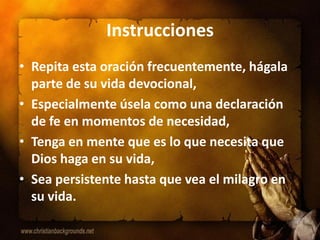 Instrucciones
• Repita esta oración frecuentemente, hágala
  parte de su vida devocional,
• Especialmente úsela como una declaración
  de fe en momentos de necesidad,
• Tenga en mente que es lo que necesita que
  Dios haga en su vida,
• Sea persistente hasta que vea el milagro en
  su vida.
 