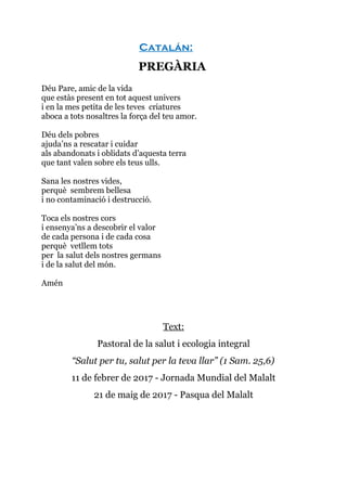 Catalán:
PREGÀRIA
Déu Pare, amic de la vida
que estàs present en tot aquest univers
i en la mes petita de les teves criatures
aboca a tots nosaltres la força del teu amor.
Déu dels pobres
ajuda’ns a rescatar i cuidar
als abandonats i oblidats d’aquesta terra
que tant valen sobre els teus ulls.
Sana les nostres vides,
perquè sembrem bellesa
i no contaminació i destrucció.
Toca els nostres cors
i ensenya’ns a descobrir el valor
de cada persona i de cada cosa
perquè vetllem tots
per la salut dels nostres germans
i de la salut del món.
Amén
Text:
Pastoral de la salut i ecologia integral
“Salut per tu, salut per la teva llar” (1 Sam. 25,6)
11 de febrer de 2017 - Jornada Mundial del Malalt
21 de maig de 2017 - Pasqua del Malalt
 