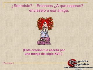 ¿Sonreíste?... Entonces ¿A que esperas? 
envíaselo a esa amiga. 
(Esta oración fue escrita por 
una monja del siglo XVII ) 
(Anónimo) 
