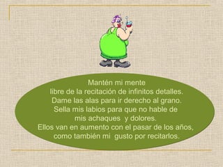 Mantén mi mente 
libre de la recitación de infinitos detalles. 
Dame las alas para ir derecho al grano. 
Sella mis labios para que no hable de 
mis achaques y dolores. 
Ellos van en aumento con el pasar de los años, 
como también mi gusto por recitarlos. 
 