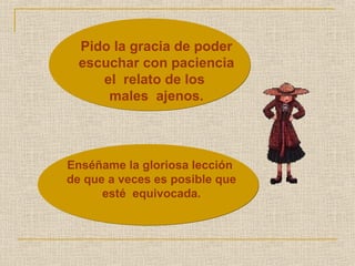 Pido la gracia de poder 
escuchar con paciencia 
el relato de los 
males ajenos. 
Enséñame la gloriosa lección 
de que a veces es posible que 
esté equivocada. 
 