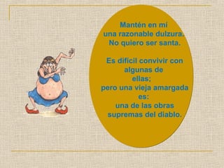 Mantén en mí 
una razonable dulzura. 
No quiero ser santa. 
Es difícil convivir con 
algunas de 
ellas; 
pero una vieja amargada 
es: 
una de las obras 
supremas del diablo. 
 