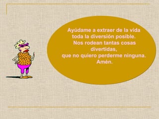 Ayúdame a extraer de la vida 
toda la diversión posible. 
Nos rodean tantas cosas 
divertidas, 
que no quiero perderme ninguna. 
Amén. 
 