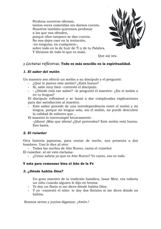 Perdona nuestras ofensas,
tantas veces cometidas sin darnos cuenta.
Nosotros también queremos perdonar
a los que nos ofenden,
porque ellos tampoco se dan cuenta.
No nos dejes caer en la tentación,
-en ninguna, en cualquiera-,
sobre todo en la de huir de Ti y de tu Palabra.
Y líbranos de todo lo que es malo.
Que así sea.
3 Lecturas reflexivas. Todo es más sencillo en la espiritualidad.
1. El sabor del melón
Un maestro zen ofreció un melón a su discípulo y el preguntó:
- ¿Qué te parece este melón? ¿Está bueno?
- Sí, sabe muy bien –contestó el discípulo.
- - ¿Dónde está ese sabor? –le preguntó el maestro- ¿En el melón o
en tu lengua?
El discípulo reflexionó y se lanzó a dar complicadas explicaciones
para dar satisfacción al maestro.
- Este sabor procede de una interdependencia entre el melón y mi
lengua, porque mi lengua sola, sin el melón, no puede descubrir
la calidad de sabores que…
El maestro lo interrumpió bruscamente:
-¡Idiota! ¡Más que idiota! ¿Qué pretendes? Este melón está bueno.
Eso basta.
2. El ruiseñor
Otra historia japonesa, para contar de noche, nos presenta a dos
hombres. Uno le dice al otro:
- Todas las noches de Año Nuevo, canta el ruiseñor
El ruiseñor, al oír esto exclama:
- ¿Cómo sabría yo que es Año Nuevo? Yo canto, eso es todo.
Y esta para comenzar bien el Año de la Fe
3. ¿Dónde habita Dios?
Un gran maestro de la tradición hasídica, Isaac Meir, era todavía
un niño cuando alguien le dijo en broma:
- Te doy un florín si me dices dónde habita Dios.
- Y yo –contestó el niño- te doy dos florines si me dices dónde no
habita.
Seamos serios y juntos digamos: ¡Amén.!
 