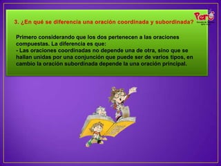 Primero considerando que los dos pertenecen a las oraciones
compuestas. La diferencia es que:
- Las oraciones coordinadas no depende una de otra, sino que se
hallan unidas por una conjunción que puede ser de varios tipos, en
cambio la oración subordinada depende la una oración principal.
 