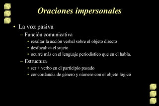 Oraciones impersonales La voz pasiva  Función comunicativa resaltar la acción verbal sobre el objeto directo desfocaliza el sujeto  ocurre más en el lenguaje periodístico que en el habla. Estructura ser + verbo en el participio pasado concordancia de género y número con el objeto lógico  