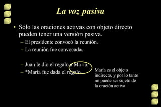 La voz pasiva Sólo las oraciones activas con objeto directo pueden tener una versión pasiva. El presidente convocó la reunión. La reunión fue convocada. Juan le dio el regalo a María. *María fue dada el regalo.  María es el objeto indirecto, y por lo tanto no puede ser sujeto de la oración activa. 