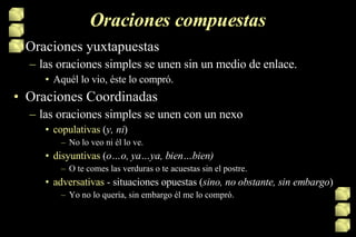 Oraciones compuestas Oraciones yuxtapuestas las oraciones simples se unen sin un medio de enlace. Aquél lo vio, éste lo compró. Oraciones Coordinadas las oraciones simples se unen con un nexo copulativas  ( y, ni ) No lo veo ni él lo ve.  disyuntivas  ( o…o, ya…ya, bien…bien) O te comes las verduras o te acuestas sin el postre. adversativas  - situaciones opuestas ( sino, no obstante, sin embargo ) Yo no lo quería, sin embargo él me lo compró. 