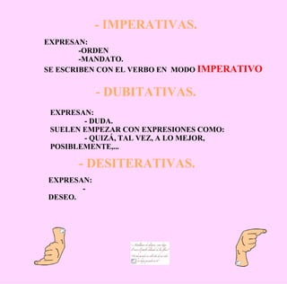 - IMPERATIVAS. - DUBITATIVAS. - DESITERATIVAS. EXPRESAN: -ORDEN -MANDATO. SE ESCRIBEN CON EL VERBO EN  MODO  IMPERATIVO EXPRESAN: - DUDA. SUELEN EMPEZAR CON EXPRESIONES COMO: - QUIZÁ, TAL VEZ, A LO MEJOR, POSIBLEMENTE,... EXPRESAN: - DESEO. 