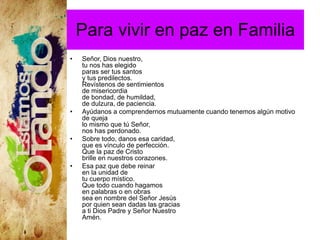 Para vivir en paz en Familia
• Señor, Dios nuestro,
tu nos has elegido
paras ser tus santos
y tus predilectos.
Revístenos de sentimientos
de misericordia
de bondad, de humildad,
de dulzura, de paciencia.
• Ayúdanos a comprendernos mutuamente cuando tenemos algún motivo
de queja
lo mismo que tú Señor,
nos has perdonado.
• Sobre todo, danos esa caridad,
que es vínculo de perfección.
Que la paz de Cristo
brille en nuestros corazones.
• Esa paz que debe reinar
en la unidad de
tu cuerpo místico.
Que todo cuando hagamos
en palabras o en obras
sea en nombre del Señor Jesús
por quien sean dadas las gracias
a ti Dios Padre y Señor Nuestro
Amén.
 