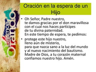Oración en la espera de un
Hijo
• Oh Señor, Padre nuestro,
te damos gracias por el don maravillosa
con el cual nos haces partícipes
de tu divina paternidad.
En este tiempo de espera, te pedimos:
• protege este hijo nuestro,
lleno aún de misterio,
para que nazca sano a la luz del mundo
y al nuevo nacimiento del bautismo.
Madre de Dios, a tu corazón maternal
confiamos nuestro hijo. Amén.
 