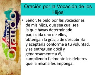Oración por la Vocación de los
Hijos
• Señor, te pido por las vocaciones
de mis hijos, que sea cual sea
la que hayas determinado
para cada uno de ellos,
obtengan la gracia de descubrirla
y aceptarla conforme a tu voluntad,
y se entreguen dócil y
generosamente a él,
cumpliendo fielmente los deberes
que la misma les imponga.
 