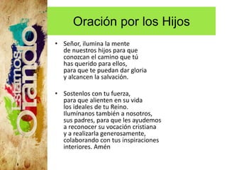 Oración por los Hijos
• Señor, ilumina la mente
de nuestros hijos para que
conozcan el camino que tú
has querido para ellos,
para que te puedan dar gloria
y alcancen la salvación.
• Sostenlos con tu fuerza,
para que alienten en su vida
los ideales de tu Reino.
Ilumínanos también a nosotros,
sus padres, para que les ayudemos
a reconocer su vocación cristiana
y a realizarla generosamente,
colaborando con tus inspiraciones
interiores. Amén
 