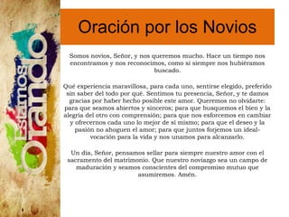 Oración por los Novios
Somos novios, Señor, y nos queremos mucho. Hace un tiempo nos
encontramos y nos reconocimos, como si siempre nos hubiéramos
buscado.
Qué experiencia maravillosa, para cada uno, sentirse elegido, preferido
sin saber del todo por qué. Sentimos tu presencia, Señor, y te damos
gracias por haber hecho posible este amor. Queremos no olvidarte:
para que seamos abiertos y sinceros; para que busquemos el bien y la
alegría del otro con comprensión; para que nos esforcemos en cambiar
y ofrecernos cada uno lo mejor de sí mismo; para que el deseo y la
pasión no ahoguen el amor; para que juntos forjemos un ideal-
vocación para la vida y nos unamos para alcanzarlo.
Un día, Señor, pensamos sellar para siempre nuestro amor con el
sacramento del matrimonio. Que nuestro noviazgo sea un campo de
maduración y seamos conscientes del compromiso mutuo que
asumiremos. Amén.
 