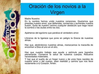 Oración de los novios a la
Virgen
Madre Nuestra:
En tu nombre hemos unido nuestros corazones. Queremos que
presidas nuestro amor; que defiendas, conserves y aumentes nuestra
ilusión. Quita de nuestro camino cualquier obstáculo que haga nacer
la sombra o las dudas entre los dos.
Apártanos del egoísmo que paraliza el verdadero amor.
Líbranos de la ligereza que pone en peligro la Gracia de nuestras
almas.
Haz que, abriéndonos nuestras almas, merezcamos la maravilla de
encontrar a Dios el uno en el otro.
Haz que nuestro trabajo sea ayuda y estímulo para lograrlos
plenamente. Conserva la salud de nuestros cuerpos. Resuelve
necesidades materiales.
Y haz que el sueño de un hogar nuevo y de unos hijos nacidos de
nuestro amor y del cuerpo, sean realidad y camino que nos lleve
rectamente a tu Corazón. Amén.
 