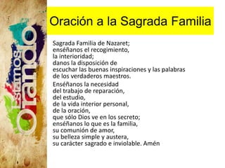 Oración a la Sagrada Familia
Sagrada Familia de Nazaret;
enséñanos el recogimiento,
la interioridad;
danos la disposición de
escuchar las buenas inspiraciones y las palabras
de los verdaderos maestros.
Enséñanos la necesidad
del trabajo de reparación,
del estudio,
de la vida interior personal,
de la oración,
que sólo Dios ve en los secreto;
enséñanos lo que es la familia,
su comunión de amor,
su belleza simple y austera,
su carácter sagrado e inviolable. Amén
 