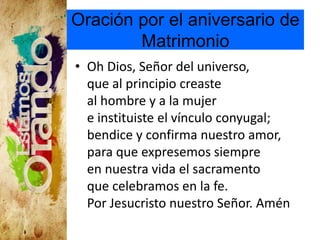 Oración por el aniversario de
Matrimonio
• Oh Dios, Señor del universo,
que al principio creaste
al hombre y a la mujer
e instituiste el vínculo conyugal;
bendice y confirma nuestro amor,
para que expresemos siempre
en nuestra vida el sacramento
que celebramos en la fe.
Por Jesucristo nuestro Señor. Amén
 