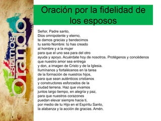 Oración por la fidelidad de
los esposos
Señor, Padre santo,
Dios omnipotente y eterno,
te damos gracias y bendecimos
tu santo Nombre: tú has creado
al hombre y a la mujer
para que el uno sea para del otro
ayuda y apoyo. Acuérdate hoy de nosotros. Protégenos y concédenos
que nuestro amor sea entrega
y don, a imagen de Cristo y de la Iglesia.
Ilumínanos y fortalécenos en la tarea
de la formación de nuestros hijos,
para que sean auténticos cristianos
y constructores esforzados de la
ciudad terrena. Haz que vivamos
juntos largo tiempo, en alegría y paz,
para que nuestros corazones
puedan elevar siempre hacia ti,
por medio de tu Hijo en el Espíritu Santo,
la alabanza y la acción de gracias. Amén.
 