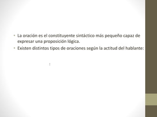 :
• La oración es el constituyente sintáctico más pequeño capaz de
expresar una proposición lógica.
• Existen distintos tipos de oraciones según la actitud del hablante:
 