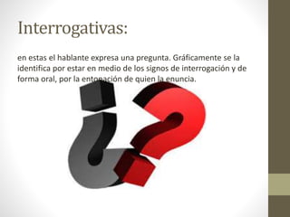Interrogativas:
en estas el hablante expresa una pregunta. Gráficamente se la
identifica por estar en medio de los signos de interrogación y de
forma oral, por la entonación de quien la enuncia.
 