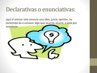 Declarativas o enunciativas:
aquí el emisor sólo enuncia una idea, juicio, opinión. Su
contenido da a conocer algo que ocurrió, ocurre, o está por
acontecer.
 
