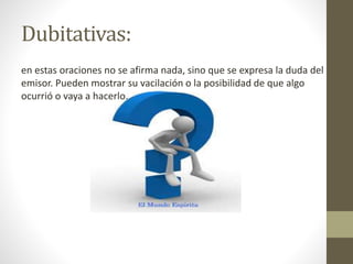 Dubitativas:
en estas oraciones no se afirma nada, sino que se expresa la duda del
emisor. Pueden mostrar su vacilación o la posibilidad de que algo
ocurrió o vaya a hacerlo.
 
