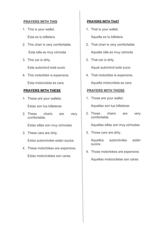 PRAYERS WITH THIS
1. This is your wallet.
Esta es tu billetera
2. This chair is very comfortable.
Esta silla es muy cómoda
3. This car is dirty.
Este automóvil está sucio
4. This motorbike is expensive.
Esta motocicleta es cara
PRAYERS WITH THESE
1. These are your wallets.
Estas son tus billeteras
2. These chairs are very
comfortable.
Estas sillas son muy cómodas
3. These cars are dirty.
Estos automóviles están sucios
4. These motorbikes are expensive.
Estas motocicletas son caras
PRAYERS WITH THAT
1. That is your wallet.
Aquella es tu billetera
2. That chair is very comfortable.
Aquella silla es muy cómoda
3. That car is dirty.
Aquel automóvil está sucio
4. That motorbike is expensive.
Aquella motocicleta es cara
PRAYERS WITH THOSE
1. Those are your wallet.
Aquellas son tus billeteras
2. Those chairs are very
comfortable.
Aquellas sillas son muy cómodas
3. Those cars are dirty.
Aquellos automóviles están
sucios
4. Those motorbikes are expensive.
Aquellas motocicletas son caras
 