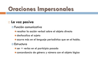 Oraciones Impersonales
 La voz pasiva
 Función comunicativa
 resaltar la acción verbal sobre el objeto directo
 desfocaliza el sujeto
 ocurre más en el lenguaje periodístico que en el habla.
 Estructura
 ser + verbo en el participio pasado
 concordancia de género y número con el objeto lógico
 