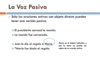 La Voz Pasiva
 Sólo las oraciones activas con objeto directo pueden
tener una versión pasiva.
 El presidente convocó la reunión.
 La reunión fue convocada.
 Juan le dio el regalo a María.
 *María fue dada el regalo.
María es el objeto indirecto, y
por lo tanto no puede ser
sujeto de la oración activa.
 