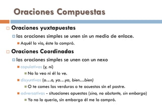 Oraciones Compuestas
 Oraciones yuxtapuestas
 las oraciones simples se unen sin un medio de enlace.
 Aquél lo vio, éste lo compró.
 Oraciones Coordinadas
 las oraciones simples se unen con un nexo
 copulativas (y, ni)
 No lo veo ni él lo ve.
 disyuntivas (o…o, ya…ya, bien…bien)
 O te comes las verduras o te acuestas sin el postre.
 adversativas - situaciones opuestas (sino, no obstante, sin embargo)
 Yo no lo quería, sin embargo él me lo compró.
 