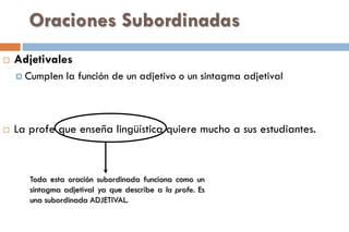 Oraciones Subordinadas
 Adjetivales
 Cumplen la función de un adjetivo o un sintagma adjetival
 La profe que enseña lingüística quiere mucho a sus estudiantes.
Toda esta oración subordinada funciona como un
sintagma adjetival ya que describe a la profe. Es
una subordinada ADJETIVAL.
 