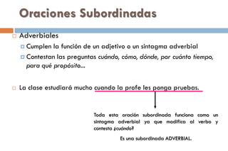 Oraciones Subordinadas
 Adverbiales
 Cumplen la función de un adjetivo o un sintagma adverbial
 Contestan las preguntas cuándo, cómo, dónde, por cuánto tiempo,
para qué propósito...
 La clase estudiará mucho cuando la profe les ponga pruebas.
Toda esta oración subordinada funciona como un
sintagma adverbial ya que modifica al verbo y
contesta ¿cuándo?
Es una subordinada ADVERBIAL.
 