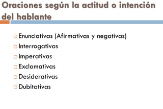 Oraciones según la actitud o intención
del hablante
 Enunciativas (Afirmativas y negativas)
 Interrogativas
 Imperativas
 Exclamativas
 Desiderativas
 Dubitativas
 