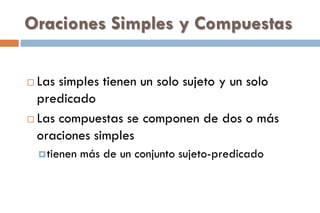 Oraciones Simples y Compuestas
 Las simples tienen un solo sujeto y un solo
predicado
 Las compuestas se componen de dos o más
oraciones simples
tienen más de un conjunto sujeto-predicado
 