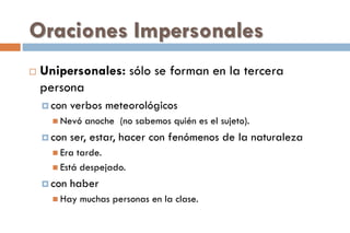 Oraciones Impersonales
 Unipersonales: sólo se forman en la tercera
persona
 con verbos meteorológicos
 Nevó anoche (no sabemos quién es el sujeto).
 con ser, estar, hacer con fenómenos de la naturaleza
 Era tarde.
 Está despejado.
 con haber
 Hay muchas personas en la clase.
 