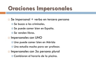 Oraciones Impersonales
 Se impersonal + verbo en tercera persona
 Se busca a los criminales.
 Se puede comer bien en España.
 Se venden libros.
 Impersonales con UNO
 Uno puede comer bien en Mérida
 Uno estudia mucho para ser profesor.
 Impersonales con 3a persona plural
 Cambiaron el horario de la piscina.
 