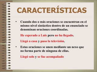 CARACTERÍSTICAS Cuando dos o más oraciones se encuentran en el mismo nivel sintáctico dentro de un enunciado se denominan oraciones coordinadas. He esperado a Luis  pero  no ha llegado . Llegó a casa  y  puso la televisión . Estas oraciones se unen mediante un nexo que no forma parte de ninguna de ellas. Llegó solo  y  se fue acompañado 