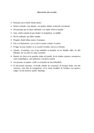 ORACIONES DEL EXAMEN
Paseamos por el barrio donde naciste.
Hemos conocido a los alumnos con quienes habíais contactado por internet.
Me preocupa que no hayas informado a tu madre sobre tu despido.
Luisa estaba cansada de que siempre le preguntaran su apellido.
Me ha confesado que había mentido.
Preguntó dónde habías puesto el paraguas.
Este es el instrumento con el cual el asesino cometió el crimen.
El lugar de cuyo nombre no se acordó Cervantes está en La Mancha.
Antonio, el mecánico con el que trabajaba tu hermano en ese humilde taller, ha sido
felicitado por sus jefes en varias ocasiones.
Durante las obras en la pequeña ermita del pueblo de tus abuelos paternos encontraron
restos arqueológicos que pertenecen a la época romana.
Las personas en quienes confié en el pasado me han defraudado.
El año pasado estuvimos en Sevilla durante las vacaciones de Semana Santa; este año
viviremos estos días de recogimiento en la vecina localidad de Noblejas con nuestros
amigos de este hermoso pueblo manchego.