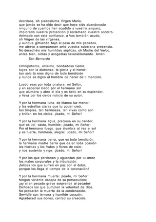 Acordaos, oh piadosísima Virgen María,
que jamás se ha oído decir que haya sido abandonado
ninguno de cuantos han acudido a vuestro amparo,
implorado vuestra protección y reclamado vuestro socorro.
Animado con esta confianza, a Vos también acudo,
oh Virgen de las vírgenes,
y aunque gimiendo bajo el peso de mis pecados,
me atrevo a comparecer ante vuestra soberana presencia.
No desechéis mis humildes súplicas, oh Madre del Verbo,
antes bien, oídlas y acogedlas favorablemente. Amén.
San Bernardo
Omnipotente, altísimo, bondadoso Señor,
tuyas son la alabanza, la gloria y el honor;
tan sólo tú eres digno de toda bendición
y nunca es digno el hombre de hacer de ti mención.
Loado seas por toda criatura, mi Señor,
y en especial loado por el hermano sol
que alumbra y abre el día y es bello en su esplendor,
y lleva por los cielos noticia de su autor.
Y por la hermana luna, de blanca luz menor,
y las estrellas claras que tu poder creó,
tan limpias, tan hermosas, tan vivas como son
y brillan en los cielos: ¡loado, mi Señor!
Y por la hermana agua, preciosa en su candor,
que es útil, casta, humilde: ¡loado, mi Señor!
Por el hermano fuego, que alumbra al irse el sol
y es fuerte, hermoso, alegre: ¡loado, mi Señor!
Y por la hermana tierra, que es toda bendición;
la hermana madre tierra que da en toda ocasión
las hierbas y los frutos y flores de color,
y nos sustenta y rige: ¡loado, mi Señor!
Y por los que perdonan y aguantan por tu amor
los males corporales y la tribulación:
¡felices los que sufren en paz con el dolor,
porque les llega el tiempo de la coronación!
Y por la hermana muerte: ¡loado, mi Señor!
Ningún viviente escapa de su persecución;
¡ay si en pecado grave sorprende al pecador!
Dichosos los que cumplen la voluntad de Dios.
No probarán la muerte de la condenación.
Servidle con ternura y humilde corazón.
Agradeced sus dones, cantad su creación.

 