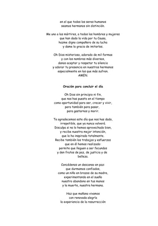 en el que todos los seres humanos
seamos hermanos sin distinción.
Me uno a los mártires, a todos los hombres y mujeres
que han dado la vida por tu Causa,
hazme digno compañero de su lucha
y dame la gracia de imitarles.
Oh Dios misterioso, adorado de mil formas
y con los nombres más diversos,
danos aceptar y respetar tu silencio
y adorar tu presencia en nuestros hermanos
especialmente en los que más sufren.
AMEN.
Oración para concluir el día
Oh Dios sin principio ni fin,
que nos has puesto en el tiempo
como oportunidad para ser, crecer y vivir,
pero también para pasar,
para gastarnos y morir.
Te agradecemos este día que nos has dado,
irrepetible, que ya nunca volverá.
Disculpa si no lo hemos aprovechado bien,
y recibe nuestra mejor intención,
que lo ha inspirado totalmente.
Recibe también los trabajos y esfuerzos
que en él hemos realizado:
permite que lleguen a ser fecundos
y den frutos de paz, de justicia y de
belleza.
Concédenos un descanso en paz:
que durmamos confiados,
como un niño en brazos de su madre,
experimentando en el sueño
nuestro abandono en tus manos
y la muerte, nuestra hermana.
Haz que mañana vivamos
con renovada alegría
la experiencia de la resurrección

 