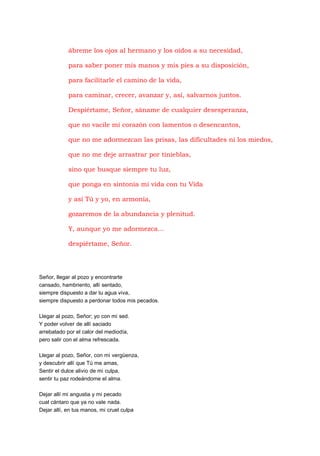 ábreme los ojos al hermano y los oídos a su necesidad,
para saber poner mis manos y mis pies a su disposición,
para facilitarle el camino de la vida,
para caminar, crecer, avanzar y, así, salvarnos juntos.
Despiértame, Señor, sáname de cualquier desesperanza,
que no vacile mi corazón con lamentos o desencantos,
que no me adormezcan las prisas, las dificultades ni los miedos,
que no me deje arrastrar por tinieblas,
sino que busque siempre tu luz,
que ponga en sintonía mi vida con tu Vida
y así Tú y yo, en armonía,
gozaremos de la abundancia y plenitud.
Y, aunque yo me adormezca...
despiértame, Señor.

Señor, llegar al pozo y encontrarte
cansado, hambriento, allí sentado,
siempre dispuesto a dar tu agua viva,
siempre dispuesto a perdonar todos mis pecados.
Llegar al pozo, Señor; yo con mi sed.
Y poder volver de allí saciado
arrebatado por el calor del mediodía,
pero salir con el alma refrescada.
Llegar al pozo, Señor, con mi vergüenza,
y descubrir allí que Tú me amas,
Sentir el dulce alivio de mi culpa,
sentir tu paz rodeándome el alma.
Dejar allí mi angustia y mi pecado
cual cántaro que ya no vale nada.
Dejar allí, en tus manos, mi cruel culpa

 