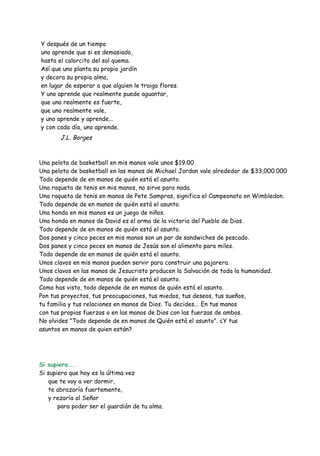 Y después de un tiempo
uno aprende que si es demasiado,
hasta el calorcito del sol quema.
Así que uno planta su propio jardín
y decora su propia alma,
en lugar de esperar a que alguien le traiga flores.
Y uno aprende que realmente puede aguantar,
que uno realmente es fuerte,
que uno realmente vale,
y uno aprende y aprende...
y con cada día, uno aprende.

J.L. Borges

Una pelota de basketball en mis manos vale unos $19.00
Una pelota de basketball en las manos de Michael Jordan vale alrededor de $33,000.000
Todo depende de en manos de quién está el asunto.
Una raqueta de tenis en mis manos, no sirve para nada.
Una raqueta de tenis en manos de Pete Sampras, significa el Campeonato en Wimbledon.
Todo depende de en manos de quién está el asunto.
Una honda en mis manos es un juego de niños.
Una honda en manos de David es el arma de la victoria del Pueblo de Dios.
Todo depende de en manos de quién está el asunto.
Dos panes y cinco peces en mis manos son un par de sandwiches de pescado.
Dos panes y cinco peces en manos de Jesús son el alimento para miles.
Todo depende de en manos de quién está el asunto.
Unos clavos en mis manos pueden servir para construir una pajarera.
Unos clavos en las manos de Jesucristo producen la Salvación de toda la humanidad.
Todo depende de en manos de quién está el asunto.
Como has visto, todo depende de en manos de quién está el asunto.
Pon tus proyectos, tus preocupaciones, tus miedos, tus deseos, tus sueños,
tu familia y tus relaciones en manos de Dios. Tu decides... En tus manos
con tus propias fuerzas o en las manos de Dios con las fuerzas de ambos.
No olvides "Todo depende de en manos de Quién está el asunto". ¿Y tus
asuntos en manos de quien están?

Si supiera...
Si supiera que hoy es la última vez
que te voy a ver dormir,
te abrazaría fuertemente,
y rezaría al Señor
para poder ser el guardián de tu alma.

 