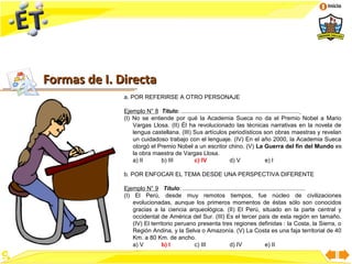 Inicio




Formas de I. Directa
              a. POR REFERIRSE A OTRO PERSONAJE

              Ejemplo N° 8 Título: ........................................................................
              (I) No se entiende por qué la Academia Sueca no da el Premio Nobel a Mario
                  Vargas Llosa. (II) Él ha revolucionado las técnicas narrativas en la novela de
                  lengua castellana. (III) Sus artículos periodísticos son obras maestras y revelan
                  un cuidadoso trabajo con el lenguaje. (IV) En el año 2000, la Academia Sueca
                  otorgó el Premio Nobel a un escritor chino. (V) La Guerra del fin del Mundo es
                  la obra maestra de Vargas Llosa.
                  a) II      b) III        c) IV                 d) V                 e) I

              b. POR ENFOCAR EL TEMA DESDE UNA PERSPECTIVA DIFERENTE

              Ejemplo N° 9 Título: ...........................................................................
              (I) El Perú, desde muy remotos tiempos, fue núcleo de civilizaciones
                  evolucionadas, aunque los primeros momentos de éstas sólo son conocidos
                  gracias a la ciencia arqueológica. (II) El Perú, situado en la parte central y
                  occidental de América del Sur. (III) Es el tercer país de esta región en tamaño.
                  (IV) El territorio peruano presenta tres regiones definidas : la Costa, la Sierra, o
                  Región Andina, y la Selva o Amazonía. (V) La Costa es una faja territorial de 40
                  Km. a 80 Km. de ancho.
                  a) V         b) I         c) III              d) IV                e) II
 