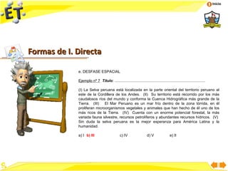 Inicio




Formas de I. Directa

             e. DESFASE ESPACIAL

             Ejemplo nº 7 Título: .....................................................................................

             (I) La Selva peruana está localizada en la parte oriental del territorio peruano al
             este de la Cordillera de los Andes. (II) Su territorio está recorrido por los más
             caudalosos ríos del mundo y conforma la Cuenca Hidrográfica más grande de la
             Tierra. (III) El Mar Peruano es un mar frío dentro de la zona tórrida, en él
             proliferan microorganismos vegetales y animales que han hecho de él uno de los
             más ricos de la Tierra. (IV) Cuenta con un enorme potencial forestal, la más
             variada fauna silvestre, recursos petrolíferos y abundantes recursos hídricos. (V)
             Sin duda la selva peruana es la mejor esperanza para América Latina y la
             humanidad.

             a) I b) III                       c) IV                  d) V               e) II
 