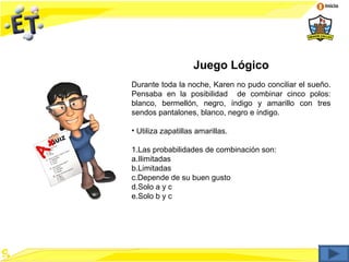 Inicio




                   Juego Lógico
Durante toda la noche, Karen no pudo conciliar el sueño.
Pensaba en la posibilidad de combinar cinco polos:
blanco, bermellón, negro, índigo y amarillo con tres
sendos pantalones, blanco, negro e índigo.

• Utiliza zapatillas amarillas.

1.Las probabilidades de combinación son:
a.Ilimitadas
b.Limitadas
c.Depende de su buen gusto
d.Solo a y c
e.Solo b y c
 