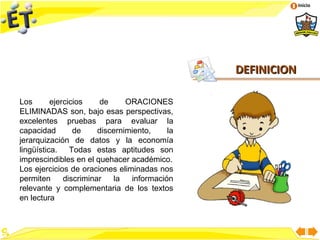Inicio




                                                DEFINICION

Los       ejercicios     de     ORACIONES
ELIMINADAS son, bajo esas perspectivas,
excelentes pruebas para evaluar la
capacidad        de     discernimiento,    la
jerarquización de datos y la economía
lingüística. Todas estas aptitudes son
imprescindibles en el quehacer académico.
Los ejercicios de oraciones eliminadas nos
permiten      discriminar   la   información
relevante y complementaria de los textos
en lectura
 