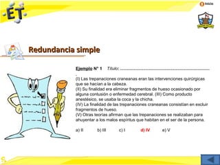 Inicio




Redundancia simple

           Ejemplo N° 1        Título: ..........................................................................

           (I) Las trepanaciones craneanas eran las intervenciones quirúrgicas
           que se hacían a la cabeza.
           (II) Su finalidad era eliminar fragmentos de hueso ocasionado por
           alguna contusión o enfermedad cerebral. (III) Como producto
           anestésico, se usaba la coca y la chicha.
           (IV) La finalidad de las trepanaciones craneanas consistían en excluir
           fragmentos de hueso.
           (V) Otras teorías afirman que las trepanaciones se realizaban para
           ahuyentar a los malos espíritus que habitan en el ser de la persona.

           a) II      b) III            c) I             d) IV             e) V
 