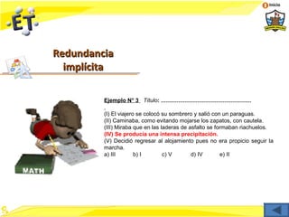 Inicio




Redundancia
  implícita

         Ejemplo N° 3 Título: .........................................................

         (I) El viajero se colocó su sombrero y salió con un paraguas.
         (II) Caminaba, como evitando mojarse los zapatos, con cautela.
         (III) Miraba que en las laderas de asfalto se formaban riachuelos.
         (IV) Se producía una intensa precipitación.
         (V) Decidió regresar al alojamiento pues no era propicio seguir la
         marcha.
         a) III        b) I       c) V       d) IV       e) II
 